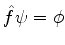 $\hat{f}\psi = \phi$